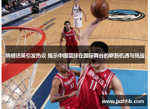 姚明访英引发热议 揭示中国篮球在国际舞台的崭新机遇与挑战