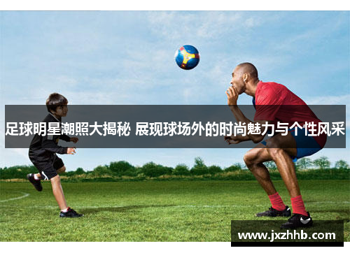 足球明星潮照大揭秘 展现球场外的时尚魅力与个性风采