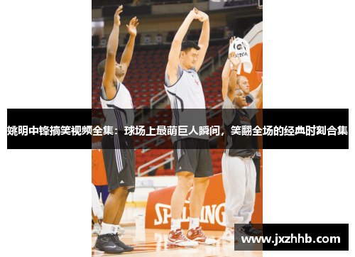姚明中锋搞笑视频全集：球场上最萌巨人瞬间，笑翻全场的经典时刻合集