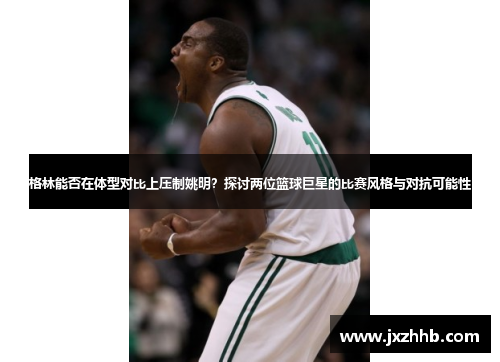 格林能否在体型对比上压制姚明？探讨两位篮球巨星的比赛风格与对抗可能性