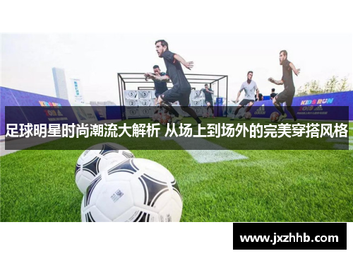 足球明星时尚潮流大解析 从场上到场外的完美穿搭风格