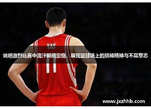 姚明激烈比赛中流汗瞬间定格，展现篮球场上的拼搏精神与不屈意志