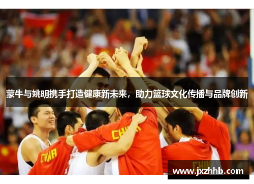 蒙牛与姚明携手打造健康新未来，助力篮球文化传播与品牌创新