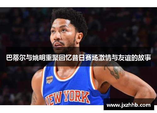 巴蒂尔与姚明重聚回忆昔日赛场激情与友谊的故事