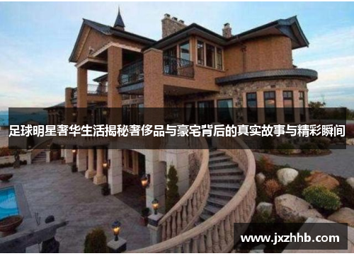 足球明星奢华生活揭秘奢侈品与豪宅背后的真实故事与精彩瞬间