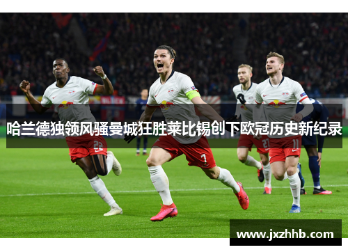 哈兰德独领风骚曼城狂胜莱比锡创下欧冠历史新纪录