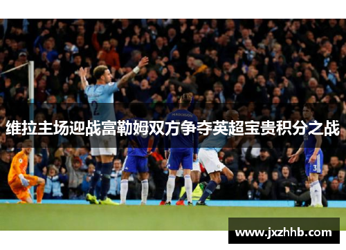 维拉主场迎战富勒姆双方争夺英超宝贵积分之战